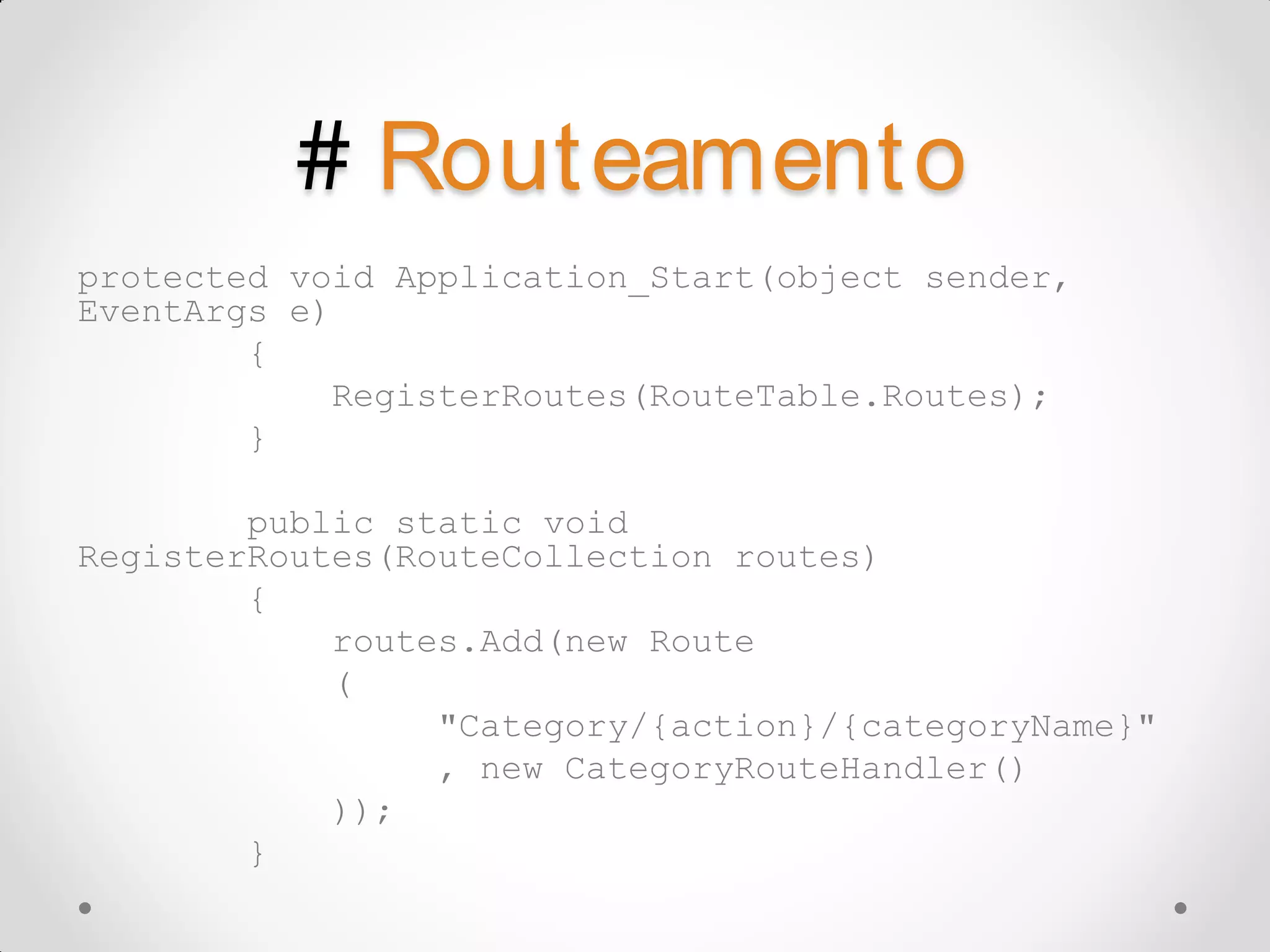 # Rout eament o protected void Application_Start(object sender, EventArgs e) { RegisterRoutes(RouteTable.Routes); } public static void RegisterRoutes(RouteCollection routes) { routes.Add(new Route ( "Category/{action}/{categoryName}" , new CategoryRouteHandler() )); } 