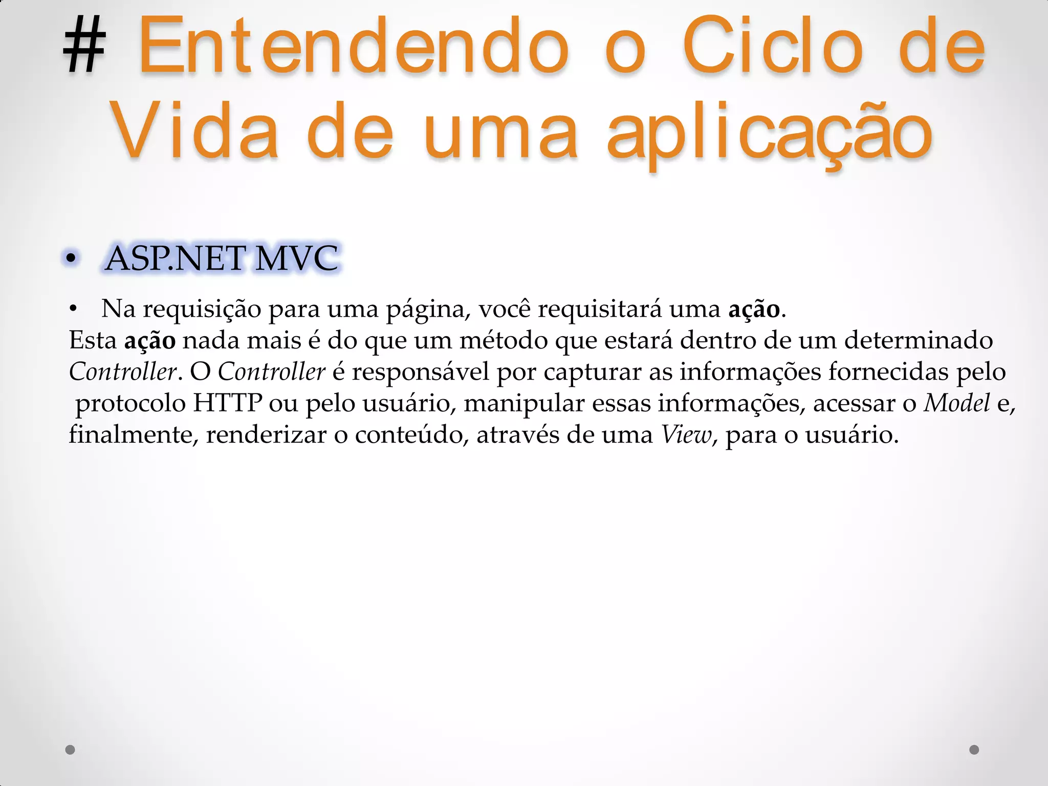 # Ent endendo o Ciclo de Vida de uma aplicação • ASP.NET MVC • Na requisição para uma página, você requisitará uma ação. Esta ação nada mais é do que um método que estará dentro de um determinado Controller. O Controller é responsável por capturar as informações fornecidas pelo protocolo HTTP ou pelo usuário, manipular essas informações, acessar o Model e, finalmente, renderizar o conteúdo, através de uma View, para o usuário. 