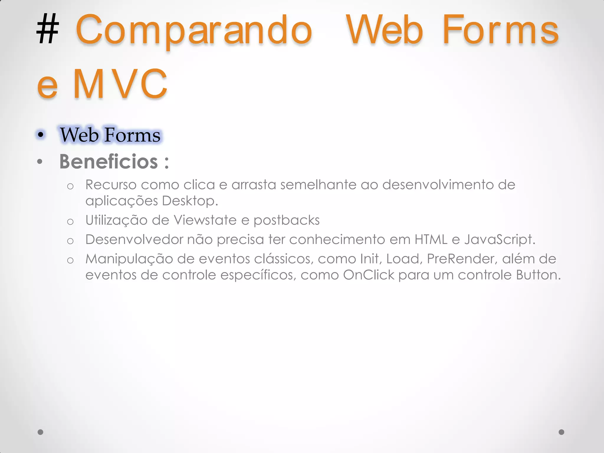 # Comparando Web Forms e M VC • Web Forms • Beneficios : o Recurso como clica e arrasta semelhante ao desenvolvimento de aplicações Desktop. o Utilização de Viewstate e postbacks o Desenvolvedor não precisa ter conhecimento em HTML e JavaScript. o Manipulação de eventos clássicos, como Init, Load, PreRender, além de eventos de controle específicos, como OnClick para um controle Button. 