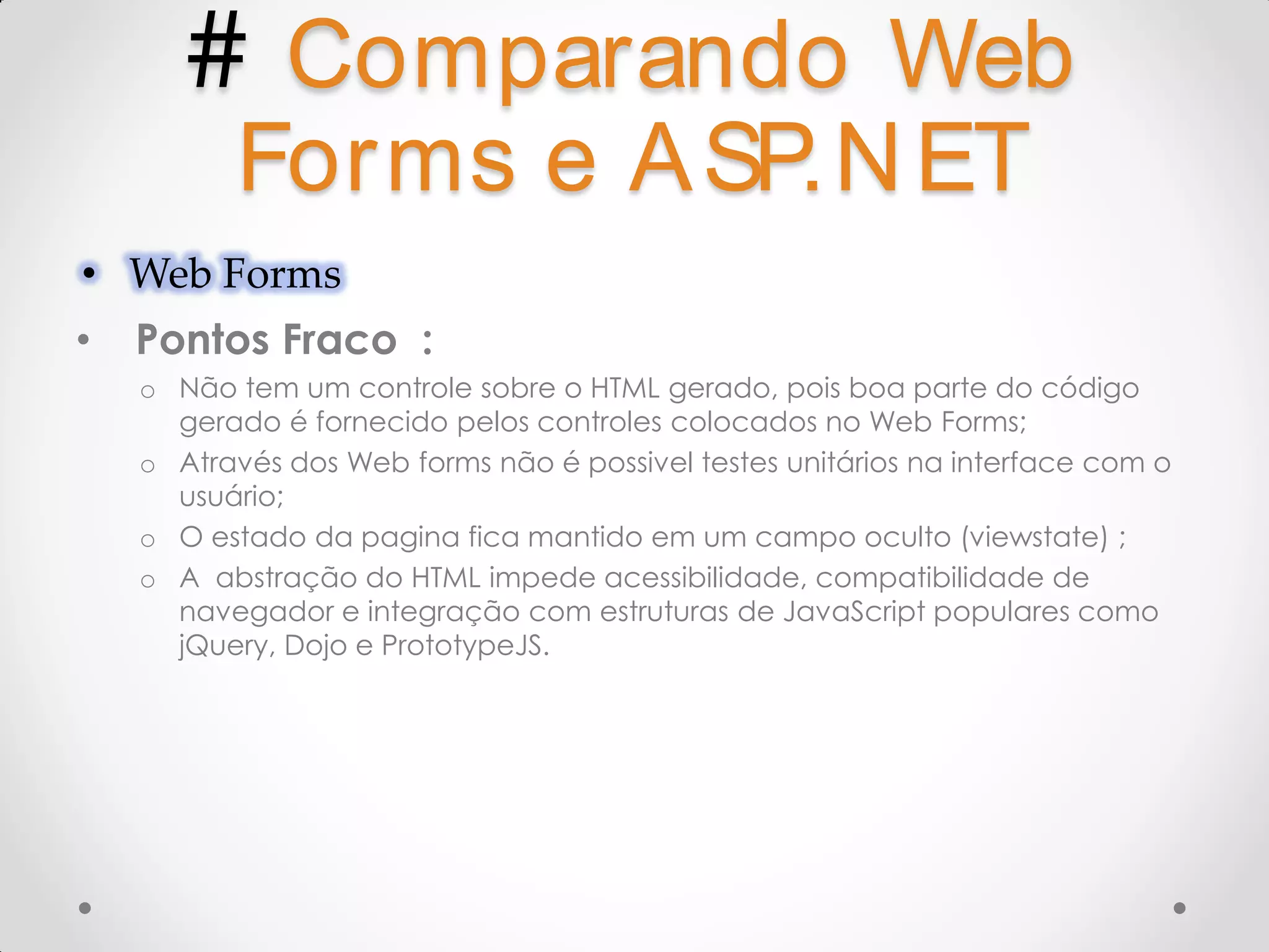 # Comparando Web Forms e A SP.N ET • Web Forms • Pontos Fraco : o Não tem um controle sobre o HTML gerado, pois boa parte do código gerado é fornecido pelos controles colocados no Web Forms; o Através dos Web forms não é possivel testes unitários na interface com o usuário; o O estado da pagina fica mantido em um campo oculto (viewstate) ; o A abstração do HTML impede acessibilidade, compatibilidade de navegador e integração com estruturas de JavaScript populares como jQuery, Dojo e PrototypeJS. 
