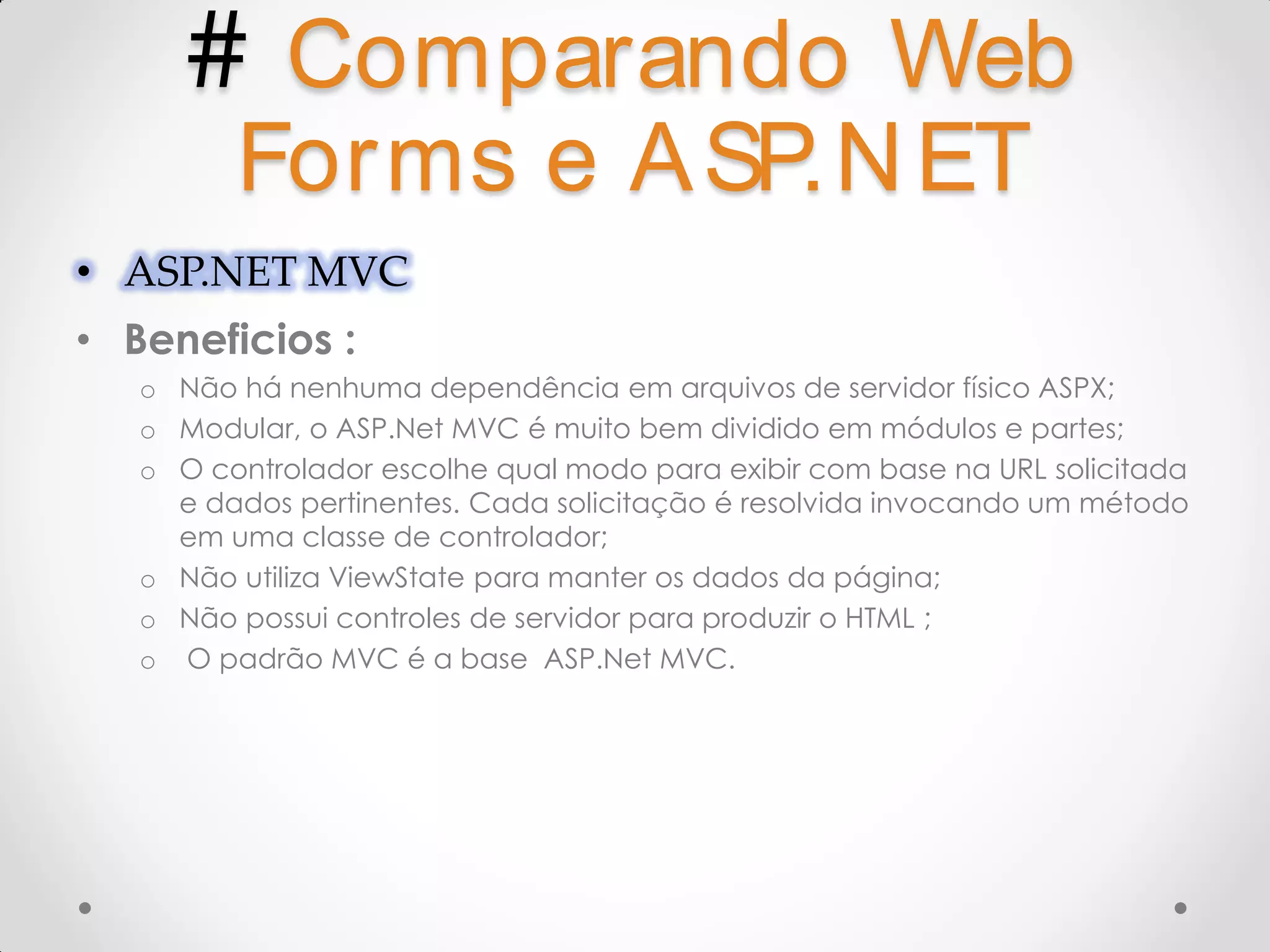 # Comparando Web Forms e A SP.N ET • ASP.NET MVC • Beneficios : o Não há nenhuma dependência em arquivos de servidor físico ASPX; o Modular, o ASP.Net MVC é muito bem dividido em módulos e partes; o O controlador escolhe qual modo para exibir com base na URL solicitada e dados pertinentes. Cada solicitação é resolvida invocando um método em uma classe de controlador; o Não utiliza ViewState para manter os dados da página; o Não possui controles de servidor para produzir o HTML ; o O padrão MVC é a base ASP.Net MVC. 