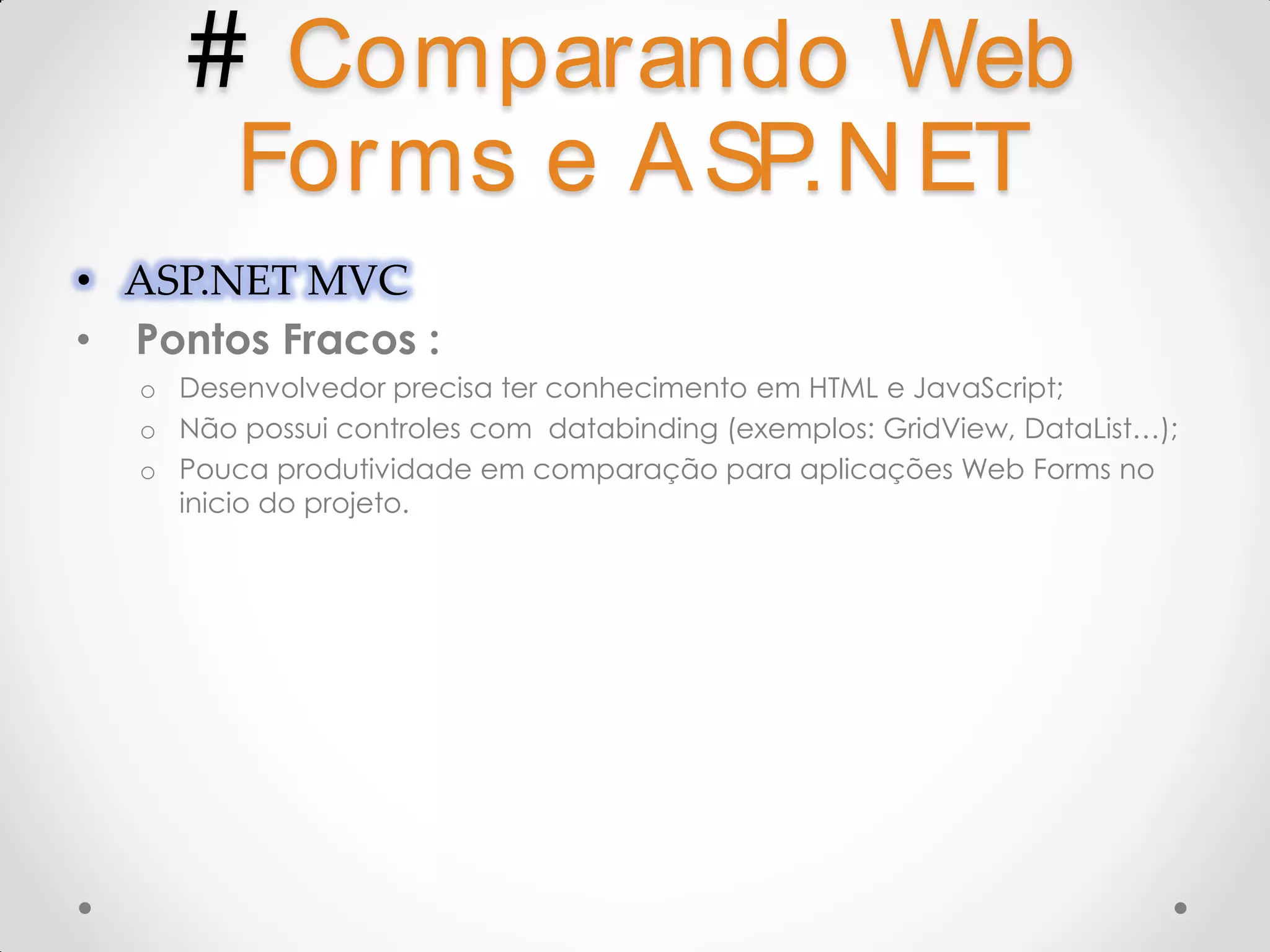 # Comparando Web Forms e A SP.N ET • ASP.NET MVC • Pontos Fracos : o Desenvolvedor precisa ter conhecimento em HTML e JavaScript; o Não possui controles com databinding (exemplos: GridView, DataList…); o Pouca produtividade em comparação para aplicações Web Forms no inicio do projeto. 