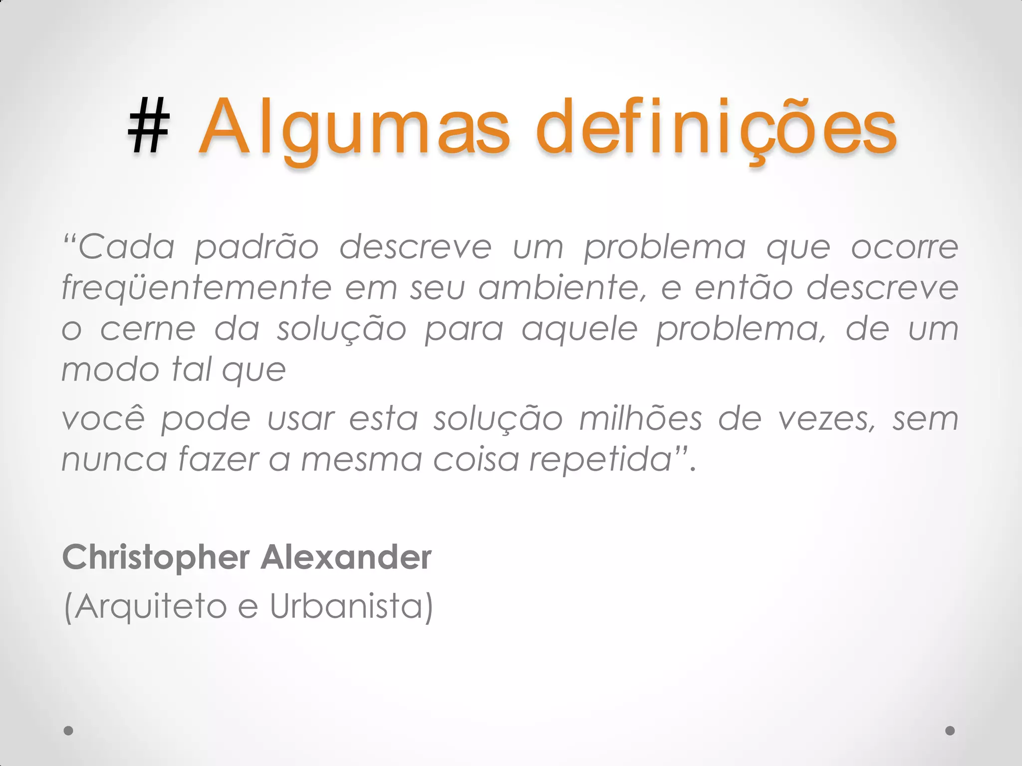 # A lgumas definições “Cada padrão descreve um problema que ocorre freqüentemente em seu ambiente, e então descreve o cerne da solução para aquele problema, de um modo tal que você pode usar esta solução milhões de vezes, sem nunca fazer a mesma coisa repetida”. Christopher Alexander (Arquiteto e Urbanista) 