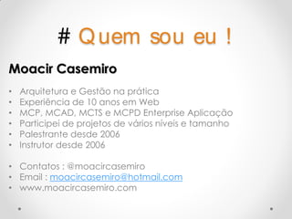 # Q uem              sou eu !
Moacir Casemiro
•   Arquitetura e Gestão na prática
•   Experiência de 10 anos em Web
•   MCP, MCAD, MCTS e MCPD Enterprise Aplicação
•   Participei de projetos de vários níveis e tamanho
•   Palestrante desde 2006
•   Instrutor desde 2006

• Contatos : @moacircasemiro
• Email : moacircasemiro@hotmail.com
• www.moacircasemiro.com
 