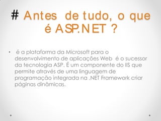# A nt es     de t udo, o que
              é A SP.N ET ?
•   é a plataforma da Microsoft para o
    desenvolvimento de aplicações Web é o sucessor
    da tecnologia ASP. É um componente do IIS que
    permite através de uma linguagem de
    programação integrada na .NET Framework criar
    páginas dinâmicas.
 