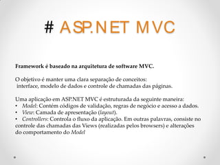 # A SP.N ET M VC
Framework é baseado na arquitetura de software MVC.

O objetivo é manter uma clara separação de conceitos:
interface, modelo de dados e controle de chamadas das páginas.

Uma aplicação em ASP.NET MVC é estruturada da seguinte maneira:
• Model: Contém códigos de validação, regras de negócio e acesso a dados.
• View: Camada de apresentação (layout).
• Controllers: Controla o fluxo da aplicação. Em outras palavras, consiste no
controle das chamadas das Views (realizadas pelos browsers) e alterações
do comportamento do Model
 