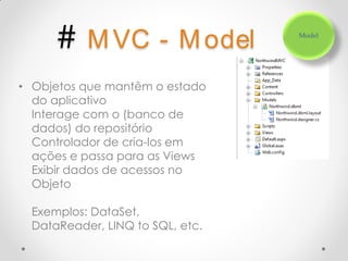 # M VC - M odel             Model




• Objetos que mantêm o estado
  do aplicativo
  Interage com o (banco de
  dados) do repositório
  Controlador de cria-los em
  ações e passa para as Views
  Exibir dados de acessos no
  Objeto

  Exemplos: DataSet,
  DataReader, LINQ to SQL, etc.
 