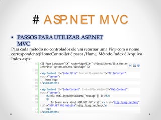 # A SP.N ET M VC
• PASSOS PARA UTILIZAR ASP.NET
  MVC
Para cada método no controlador ele vai retornar uma View com o nome
correspondente(HomeController è pasta /Home, Método Índex è Arquivo
Index.aspx
 