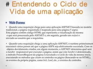 # Ent endendo o Ciclo de
   Vida de uma aplicação
• Web Forms
• Quando uma requisição chega para uma aplicação ASP.NET baseada no modelo
tradicional, a página requisitada é mapeada para uma página (*.aspx).
Esta página contém código HTML que representa a visualização da mesma
 e que será processada pelo ASP.NET e, em seguida, gerado um output e
enviado ao usuário que a requisitou.

• Quando uma requisição chega a uma aplicação ASP.NET, o runtime primeirament
executará vários passos até que a página ASPX seja efetivamente executada. Com os
 objetos devidamente criados, em algum momento, o ASP.NET determina qual será
o handler responsável por executar a página; assim que este handler é determinado,
o método ProcessRequest da página é executado e o ciclo de vida da mesma inicia,
executando os métodos que criam os controles na página (baseando-se no HTML),
os eventos da própria página, como Init, Load, etc., e eventos de controles.
 