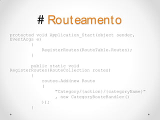 # Rout eament o
protected void Application_Start(object sender,
EventArgs e)
        {
            RegisterRoutes(RouteTable.Routes);
        }

        public static void
RegisterRoutes(RouteCollection routes)
        {
            routes.Add(new Route
            (
                 "Category/{action}/{categoryName}"
                 , new CategoryRouteHandler()
            ));
        }
 