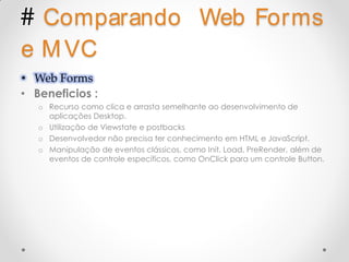 # Comparando                               Web Forms
e M VC
• Web Forms
• Beneficios :
   o Recurso como clica e arrasta semelhante ao desenvolvimento de
     aplicações Desktop.
   o Utilização de Viewstate e postbacks
   o Desenvolvedor não precisa ter conhecimento em HTML e JavaScript.
   o Manipulação de eventos clássicos, como Init, Load, PreRender, além de
     eventos de controle específicos, como OnClick para um controle Button.
 