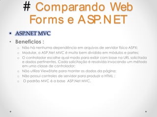 # Comparando Web
         Forms e A SP.N ET
• ASP.NET MVC
• Beneficios :
   o Não há nenhuma dependência em arquivos de servidor físico ASPX;
   o Modular, o ASP.Net MVC é muito bem dividido em módulos e partes;
   o O controlador escolhe qual modo para exibir com base na URL solicitada
     e dados pertinentes. Cada solicitação é resolvida invocando um método
     em uma classe de controlador;
   o Não utiliza ViewState para manter os dados da página;
   o Não possui controles de servidor para produzir o HTML ;
   o O padrão MVC é a base ASP.Net MVC.
 