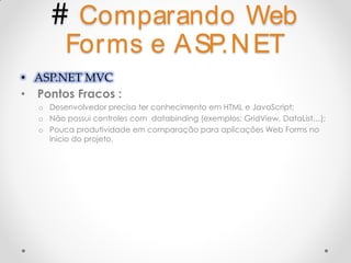 # Comparando Web
        Forms e A SP.N ET
• ASP.NET MVC
• Pontos Fracos :
  o Desenvolvedor precisa ter conhecimento em HTML e JavaScript;
  o Não possui controles com databinding (exemplos: GridView, DataList…);
  o Pouca produtividade em comparação para aplicações Web Forms no
    inicio do projeto.
 