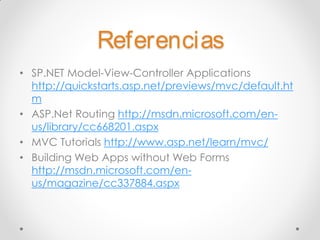 Referencias
• SP.NET Model-View-Controller Applications
  http://quickstarts.asp.net/previews/mvc/default.ht
  m
• ASP.Net Routing http://msdn.microsoft.com/en-
  us/library/cc668201.aspx
• MVC Tutorials http://www.asp.net/learn/mvc/
• Building Web Apps without Web Forms
  http://msdn.microsoft.com/en-
  us/magazine/cc337884.aspx
 