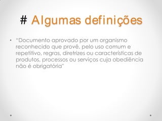 # A lgumas definições
• “Documento aprovado por um organismo
  reconhecido que provê, pelo uso comum e
  repetitivo, regras, diretrizes ou características de
  produtos, processos ou serviços cuja obediência
  não é obrigatória"
 