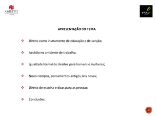 2
APRESENTAÇÃO DO TEMA
❖ Direito como instrumento de educação e de sanção;
❖ Assédio no ambiente de trabalho;
❖ Igualdade formal de direitos para homens e mulheres;
❖ Novos tempos, pensamentos antigos, leis novas;
❖ Direito de escolha e dicas para as pessoas;
❖ Conclusões.
 