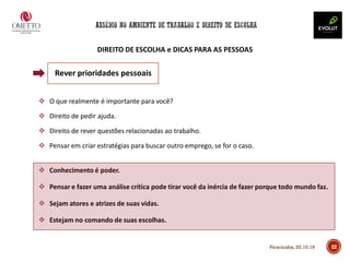 22
DIREITO DE ESCOLHA e DICAS PARA AS PESSOAS
❖ O que realmente é importante para você?
❖ Direito de pedir ajuda.
❖ Direito de rever questões relacionadas ao trabalho.
❖ Pensar em criar estratégias para buscar outro emprego, se for o caso.
❖ Conhecimento é poder.
❖ Pensar e fazer uma análise crítica pode tirar você da inércia de fazer porque todo mundo faz.
❖ Sejam atores e atrizes de suas vidas.
❖ Estejam no comando de suas escolhas.
Rever prioridades pessoais
Piracicaba, 25.10.19
 