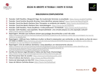 BIBLIOGRAFIA COMPLEMENTAR
❖ Youtube: Café Filosófico. Margareth Rago. Da insubmissão feminista na atualidade. https://youtu.be/gh67t3a9Mjs
❖ Youtube: Canal Caroline Busarello Bruning. Como identificar pessoas toxicas? https://youtu.be/Npiy2K5pVrM
❖ Youtube: Canal Ana Beatriz Barbosa Silva. Psicopatas no ambiente de trabalho. https://youtu.be/etDIdqPF5nc
❖ Youtube: Canal Ana Beatriz Barbosa Silva. Autosabotagem. https://youtu.be/467vtKBuKIo
❖ Youtube: Café Filosófico. Paulo Gaudêncio. A vida profissional. O entediado. https://youtu.be/hC3LzdrVPUU
❖ Youtube: Café Filosófico. Ivan Capelatto. Responsabilidade: uma virtude psíquica ou uma aquisição cultural?
https://youtu.be/oy77qdXnWf4
❖ Reportagem: Atitudes que mulheres tomam para proteger desconhecidas e você não sabia
https://universa.uol.com.br/noticias/redacao/2019/03/25/parceria-de-mulheres-como-elas-se-protegem-na-rua-no-
metro-e-na-balada.htm
❖ Reportagem: 1.830 por hora. Violência à mulher no Brasil é onipresente> por conhecido, ou não, dentro ou fora de casa e
em todas as idades https://universa.uol.com.br/noticias/redacao/2019/03/25/parceria-de-mulheres-como-elas-se-
protegem-na-rua-no-metro-e-na-balada.htm
❖ Reportagem: Ciclo da violência doméstica: como identificar um relacionamento abusivo.
https://universa.uol.com.br/noticias/redacao/2018/09/01/ciclo-da-violencia-domestica-como-identificar-um-
relacionamento-abusivo.htm?cmpid=copiaecola&fbclid=IwAR3Y165JOEF-B-
IpaPtWcRq9M4d2W91jyugh0EmzBg9Hx4a7ieYugytz5tc
❖ Cartilha do Namoro legal Ministério Público de São Paulo: #namorolegal
http://www.mpsp.mp.br/portal/page/portal/Cartilhas/NamoroLegal.pdf
❖ Site Precisamos falar do assedio: https://precisamosfalardoassedio.com/
❖ Filme O silêncio dos homens: https://youtu.be/NRom49UVXCE
❖ Centro de Valorização da Vida CVV: https://www.cvv.org.br/
❖ Vozes do Silêncio Carlinhos Brown https://youtu.be/OxjhqjXIzpE
25Piracicaba, 25.10.19
 