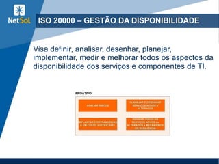 ISO 20000 – GESTÃO DA DISPONIBILIDADE
Visa definir, analisar, desenhar, planejar,
implementar, medir e melhorar todos os aspectos da
disponibilidade dos serviços e componentes de TI.
 