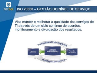 ISO 20000 – GESTÃO DO NÍVEL DE SERVIÇO
Visa manter e melhorar a qualidade dos serviços de
Tl através de um ciclo continuo de acordos,
monitoramento e divulgação dos resultados.
 