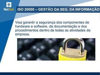 ISO 20000 – GESTÃO DA SEG. DA INFORMAÇÃO
Visa garantir a segurança dos componentes de
hardware e software, da documentação e dos
procedimentos dentro de todas as atividades da
empresa.
 