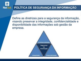 POLÍTICA DE SEGURANÇA DA INFORMAÇÃO
Define as diretrizes para a segurança da informação,
visando preservar a integridade, confidencialidade e
disponibilidade das informações sob gestão da
empresa.
 