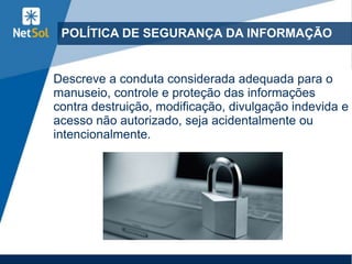 POLÍTICA DE SEGURANÇA DA INFORMAÇÃO
Descreve a conduta considerada adequada para o
manuseio, controle e proteção das informações
contra destruição, modificação, divulgação indevida e
acesso não autorizado, seja acidentalmente ou
intencionalmente.
 