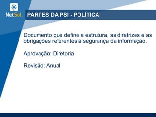 PARTES DA PSI - POLÍTICA
Documento que define a estrutura, as diretrizes e as
obrigações referentes à segurança da informação.
Aprovação: Diretoria
Revisão: Anual
 