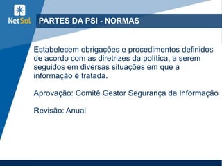 PARTES DA PSI - NORMAS
Estabelecem obrigações e procedimentos definidos
de acordo com as diretrizes da política, a serem
seguidos em diversas situações em que a
informação é tratada.
Aprovação: Comitê Gestor Segurança da Informação
Revisão: Anual
 