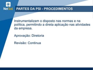 PARTES DA PSI - PROCEDIMENTOS
Instrumentalizam o disposto nas normas e na
política, permitindo a direta aplicação nas atividades
da empresa.
Aprovação: Diretoria
Revisão: Continua
 