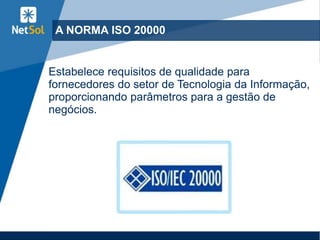 A NORMA ISO 20000
Estabelece requisitos de qualidade para
fornecedores do setor de Tecnologia da Informação,
proporcionando parâmetros para a gestão de
negócios.
 