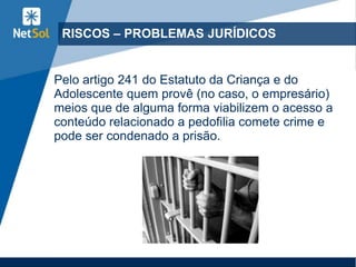 RISCOS – PROBLEMAS JURÍDICOS
Pelo artigo 241 do Estatuto da Criança e do
Adolescente quem provê (no caso, o empresário)
meios que de alguma forma viabilizem o acesso a
conteúdo relacionado a pedofilia comete crime e
pode ser condenado a prisão.
 