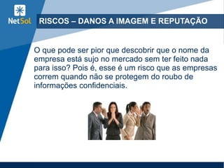 RISCOS – DANOS A IMAGEM E REPUTAÇÃO
O que pode ser pior que descobrir que o nome da
empresa está sujo no mercado sem ter feito nada
para isso? Pois é, esse é um risco que as empresas
correm quando não se protegem do roubo de
informações confidenciais.
 
