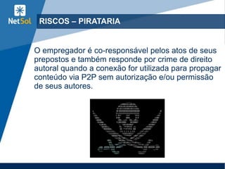 RISCOS – PIRATARIA
O empregador é co-responsável pelos atos de seus
prepostos e também responde por crime de direito
autoral quando a conexão for utilizada para propagar
conteúdo via P2P sem autorização e/ou permissão
de seus autores.
 