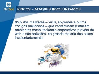 RISCOS – ATAQUES INVOLUNTÁRIOS
85% dos malwares – vírus, spywares e outros
códigos maliciosos – que contaminam e atacam
ambientes computacionais corporativos provêm da
web e são baixados, na grande maioria dos casos,
involuntariamente.
 