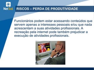 RISCOS – PERDA DE PRODUTIVIDADE
Funcionários podem estar acessando conteúdos que
servem apenas a interesses pessoais e/ou que nada
acrescentam a suas atividades profissionais. A
recreação pela internet pode também prejudicar a
execução de atividades profissionais.
 