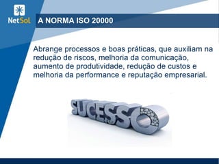 A NORMA ISO 20000
Abrange processos e boas práticas, que auxiliam na
redução de riscos, melhoria da comunicação,
aumento de produtividade, redução de custos e
melhoria da performance e reputação empresarial.
 