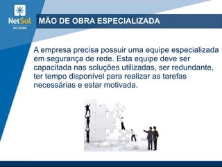 MÃO DE OBRA ESPECIALIZADA
A empresa precisa possuir uma equipe especializada
em segurança de rede. Esta equipe deve ser
capacitada nas soluções utilizadas, ser redundante,
ter tempo disponível para realizar as tarefas
necessárias e estar motivada.
 