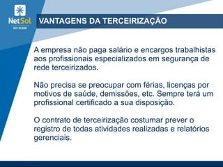 VANTAGENS DA TERCEIRIZAÇÃO
A empresa não paga salário e encargos trabalhistas
aos profissionais especializados em segurança de
rede terceirizados.
Não precisa se preocupar com férias, licenças por
motivos de saúde, demissões, etc. Sempre terá um
profissional certificado a sua disposição.
O contrato de terceirização costumar prever o
registro de todas atividades realizadas e relatórios
gerenciais.
 