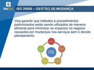 ISO 20000 – GESTÃO DE MUDANÇA
Visa garantir que métodos e procedimentos
padronizados estão sendo utilizados de maneira
eficiente para minimizar os impactos no negócio
causados por mudanças nos serviços sem o devido
planejamento.
 