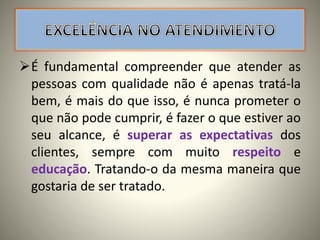 É fundamental compreender que atender as
pessoas com qualidade não é apenas tratá-la
bem, é mais do que isso, é nunca prometer o
que não pode cumprir, é fazer o que estiver ao
seu alcance, é superar as expectativas dos
clientes, sempre com muito respeito e
educação. Tratando-o da mesma maneira que
gostaria de ser tratado.
 