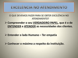 O QUE DEVEMOS FAZER PARA SE OBTER EXCELÊNCIA NO
ATENDIMENTO?
 Compreender o seu VERDADEIRO PAPEL, que é o de
ENTENDER e ATENDER as necessidades dos clientes.
 Entender o lado Humano – Ter empatia
 Conhecer o máximo a respeito da instituição.
 