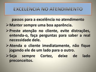 passos para a excelência no atendimento
Manter sempre uma boa aparência.
Preste atenção no cliente, evite distrações,
entenda-o, faça perguntas para saber a real
necessidade dele.
Atenda o cliente imediatamente, não fique
jogando ele de um lado para o outro.
Seja sempre Cortez, deixe de lado
preconceitos.
 