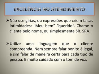 Não use gírias, ou expressões que criem falsas
intimidades: “Meu bem” “querido”. Chame o
cliente pelo nome, ou simplesmente SR. SRA.
Utilize uma linguagem que o cliente
compreenda. Nem sempre falar bonito é legal,
e sim falar de maneira certa para cada tipo de
pessoa. E muito cuidado com o tom de voz.
 