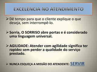 Dê tempo para que o cliente explique o que
deseja, sem interrompê-lo.
Sorria, O SORRISO abre portas e é considerado
uma linguagem universal.
AGILIDADE: Atender com agilidade significa ter
rapidez sem perder a qualidade do serviço
prestado.
 NUNCA ESQUEÇA A MISSÃO DO ATENDENTE: SERVIR
 