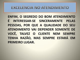 ENFIM, O SEGREDO DO BOM ATENDIMENTO
É INTERESSAR-SE SINCERAMENTE PELAS
PESSOAS, POR QUE A QUALIDADE DO SEU
ATENDIMENTO VAI DEPENDER SOMENTE DE
VOCÊ, TALVEZ O CLIENTE NEM SEMPRE
TENHA RAZÃO, MAS SEMPRE ESTARÁ EM
PRIMEIRO LUGAR.
 