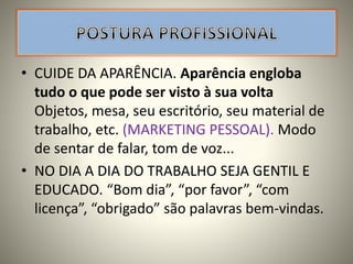 • CUIDE DA APARÊNCIA. Aparência engloba
tudo o que pode ser visto à sua volta
Objetos, mesa, seu escritório, seu material de
trabalho, etc. (MARKETING PESSOAL). Modo
de sentar de falar, tom de voz...
• NO DIA A DIA DO TRABALHO SEJA GENTIL E
EDUCADO. “Bom dia”, “por favor”, “com
licença”, “obrigado” são palavras bem-vindas.
 