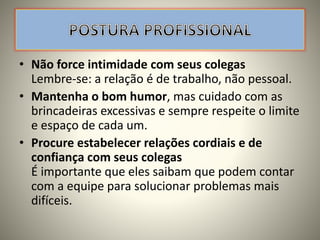 • Não force intimidade com seus colegas
Lembre-se: a relação é de trabalho, não pessoal.
• Mantenha o bom humor, mas cuidado com as
brincadeiras excessivas e sempre respeite o limite
e espaço de cada um.
• Procure estabelecer relações cordiais e de
confiança com seus colegas
É importante que eles saibam que podem contar
com a equipe para solucionar problemas mais
difíceis.
 