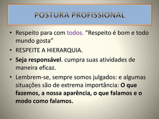 • Respeito para com todos. “Respeito é bom e todo
mundo gosta”
• RESPEITE A HIERARQUIA.
• Seja responsável. cumpra suas atividades de
maneira eficaz.
• Lembrem-se, sempre somos julgados: e algumas
situações são de extrema importância: O que
fazemos, a nossa aparência, o que falamos e o
modo como falamos.
 