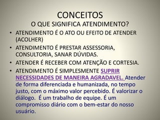 CONCEITOS
O QUE SIGNIFICA ATENDIMENTO?
• ATENDIMENTO É O ATO OU EFEITO DE ATENDER
(ACOLHER)
• ATENDIMENTO É PRESTAR ASSESSORIA,
CONSULTORIA, SANAR DÚVIDAS.
• ATENDER É RECEBER COM ATENÇÃO E CORTESIA.
• ATENDIMENTO É SIMPLESMENTE SUPRIR
NECESSIDADES DE MANEIRA AGRADAVEL. Atender
de forma diferenciada e humanizada, no tempo
justo, com o máximo valor percebido. É valorizar o
diálogo. É um trabalho de equipe. É um
compromisso diário com o bem-estar do nosso
usuário.
 